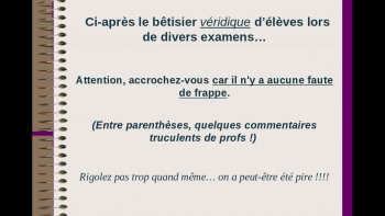 Mon dieu !! Qui faut-il plaindre ? Les parents ou les profs ? Mais j'ai bien ri... même si parfois je me pose la question de savoir si certains ne le font pas exprès.
Tout de même, comment arrivent-ils jusque là sans problèmes ? Mais quelques-uns ont de l'humour !! Bêtisier des élèves